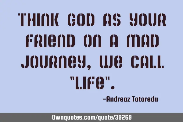 Think God as your friend on a mad journey, we call "life"