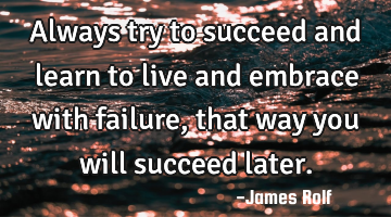 Always try to succeed and learn to live and embrace with failure, that way you will succeed later.
