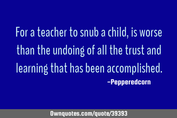 For a teacher to snub a child, is worse than the undoing of all the trust and learning that has