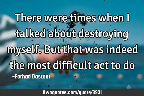 There were times when I talked about destroying myself. But that was indeed the most difficult act