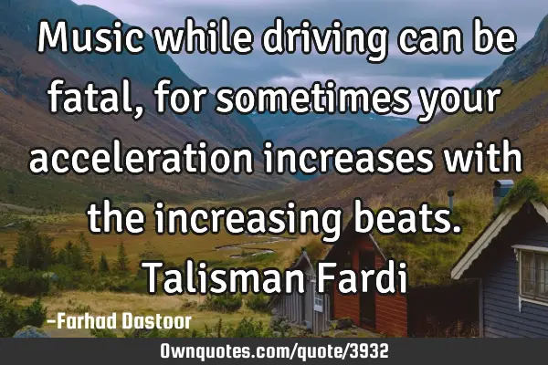 Music while driving can be fatal, for sometimes your acceleration increases with the increasing