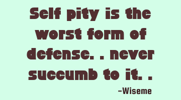 Self pity is the worst form of defense.. never succumb to