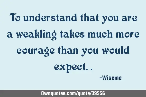 To understand that you are a weakling takes much more courage than you would