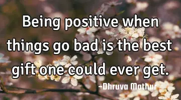 Being positive when things go bad is the best gift one could ever