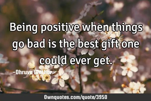 Being positive when things go bad is the best gift one could ever