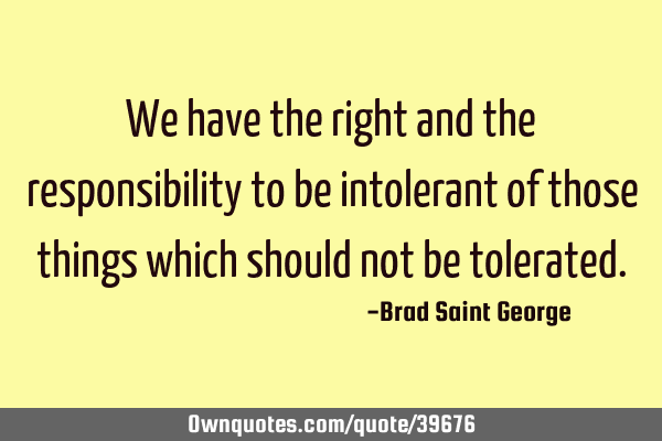 We have the right and the responsibility to be intolerant of those things which should not be