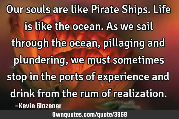 Our souls are like Pirate Ships. Life is like the ocean. As we sail through the ocean, pillaging