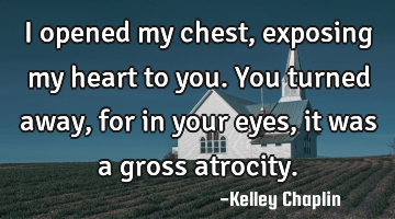 I opened my chest, exposing my heart to you. You turned away, for in your eyes, it was a gross