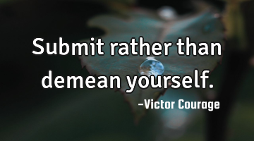 Submit rather than demean yourself.