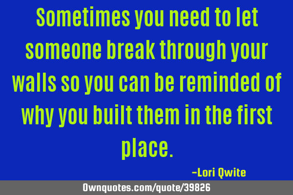 Sometimes you need to let someone break through your walls so you can be reminded of why you built