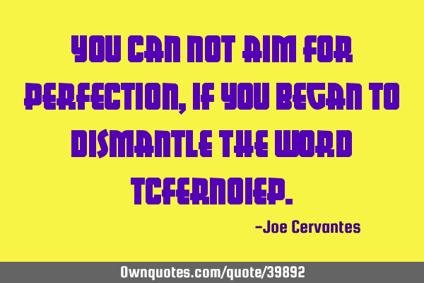 You can not aim for perfection, if you began to dismantle the word