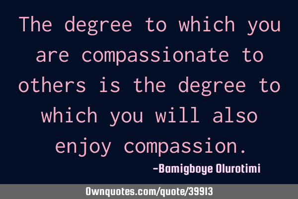 The degree to which you are compassionate to others is the degree to which you will also enjoy