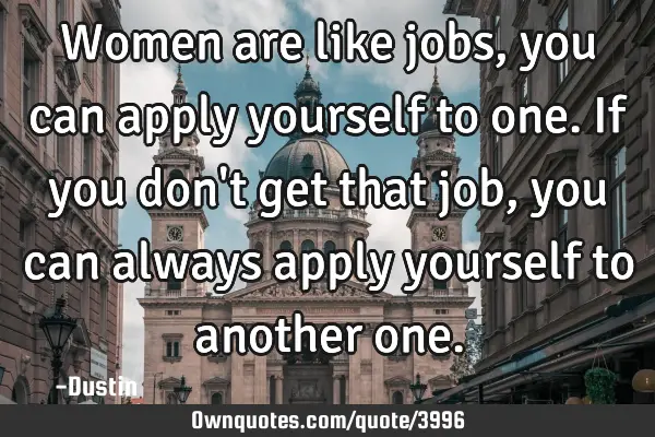 Women are like jobs, you can apply yourself to one. If you don