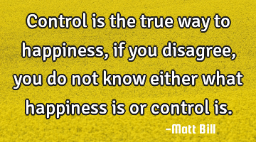 Control is the true way to happiness, if you disagree, you do not know either what happiness is or