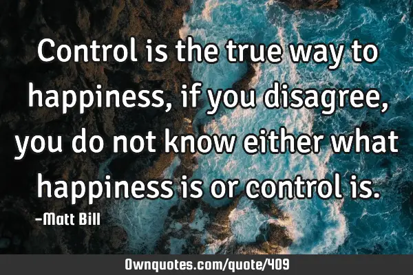 Control is the true way to happiness, if you disagree, you do not know either what happiness is or