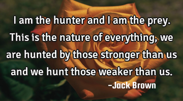 I am the hunter and I am the prey. This is the nature of everything, we are hunted by those