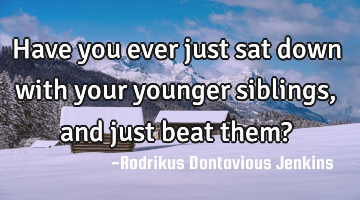 Have you ever just sat down with your younger siblings, and just beat them?