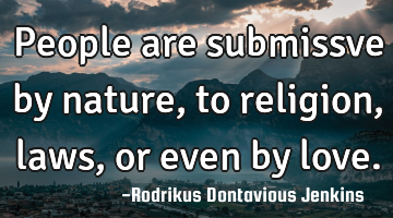 People are submissve by nature, to religion,laws,or even by love.