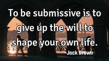 To be submissive is to give up the will to shape your own life.