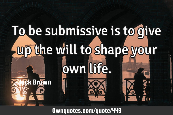 To be submissive is to give up the will to shape your own