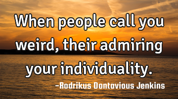 When people call you weird, their admiring your individuality.