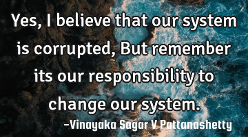 Yes, I believe that our system is corrupted, But remember its our responsibility to change our