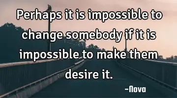Perhaps it is impossible to change somebody if it is impossible to make them desire
