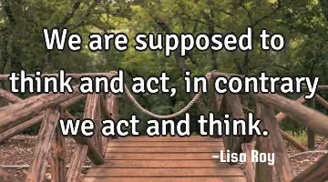 We are supposed to think and act, in contrary we act and