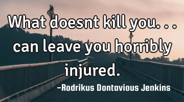 What doesnt kill you... can leave you horribly injured.