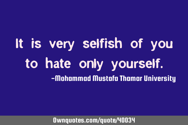 It is very selfish of you to hate only