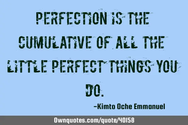 Perfection is the cumulative of all the little perfect things you