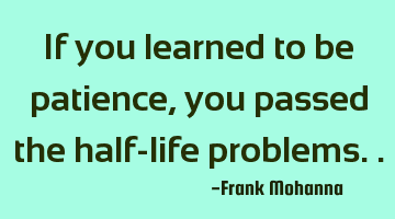 If you learned to be patience, you passed the half-life problems..