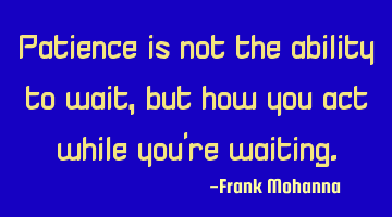 Patience is not the ability to wait, but how you act while you