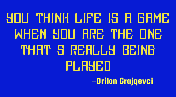 You think life is a game when you are the one that