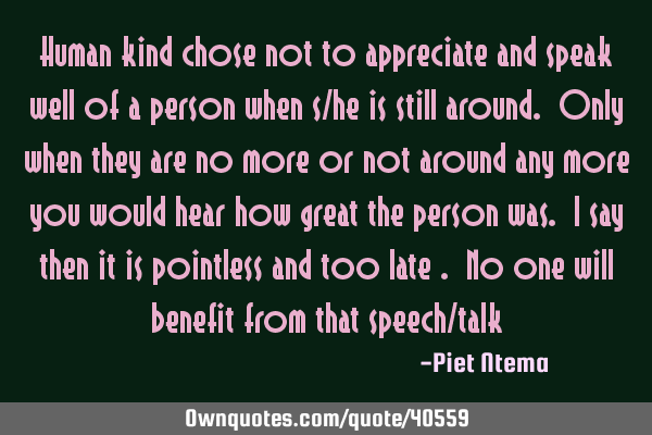 Human kind chose not to appreciate and speak well of a person when s/he is still around. Only when