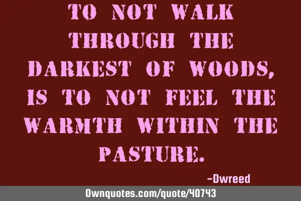 To not walk through the darkest of woods, is to not feel the warmth within the