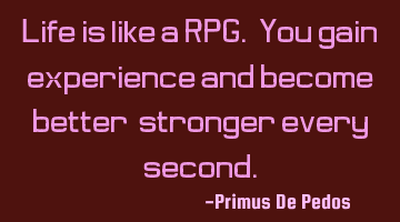 Life is like a RPG. You gain experience and become better, stronger every second.