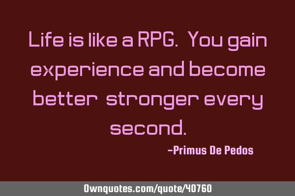 Life is like a RPG. You gain experience and become better, stronger every