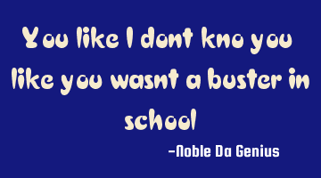 You like i dont kno you like you wasnt a buster in school