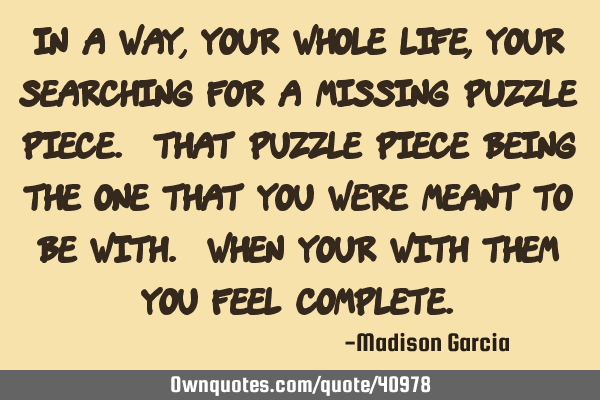 In a way, your whole life, your searching for a missing puzzle piece. That puzzle piece being the