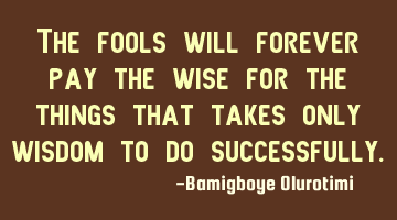 The fools will forever pay the wise for the things that takes only wisdom to do successfully.