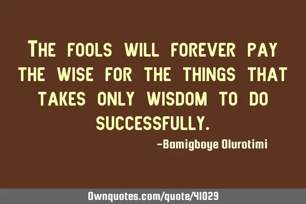 The fools will forever pay the wise for the things that takes only wisdom to do