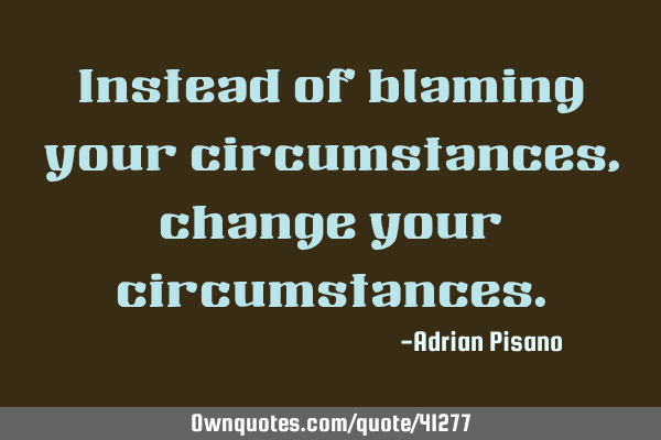 Instead of blaming your circumstances, change your