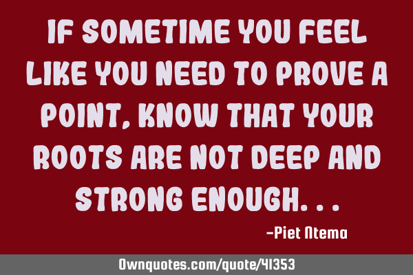 If sometime you feel like you need to prove a point, know that your roots are not deep and strong