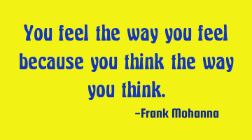 You feel the way you feel because you think the way you think.