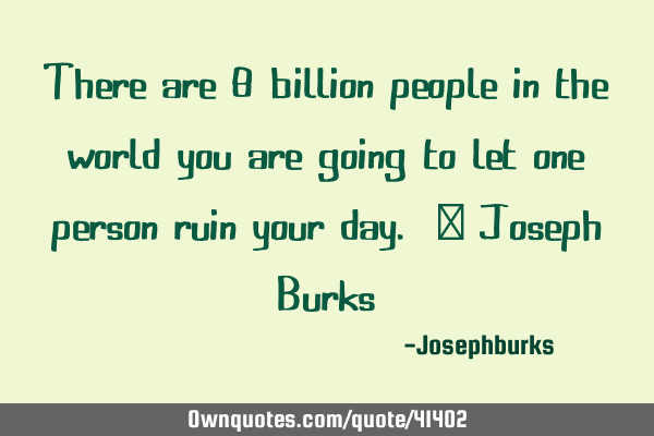 There are 8 billion people in the world you are going to let one person ruin your day. ~ Joseph B