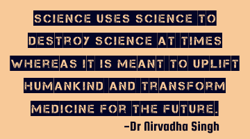 Science uses science to destroy science at times whereas it is meant to uplift humankind and