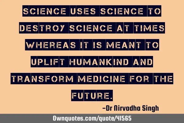 Science uses science to destroy science at times whereas it is meant to uplift humankind and