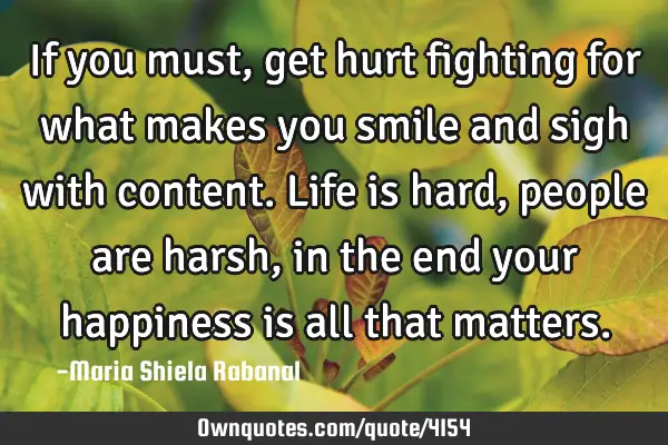 If you must, get hurt fighting for what makes you smile and sigh with content. Life is hard, people