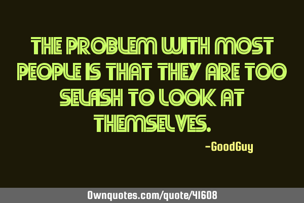 The problem with most people is that they are too selfish to look at